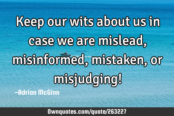 Keep our wits about us in case we are mislead, misinformed, mistaken, or misjudging!