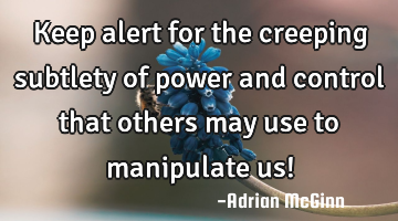 Keep alert for the creeping subtlety of power and control that others may use to manipulate us!