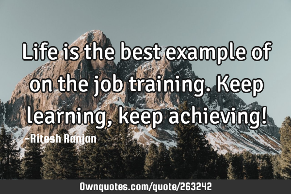 Life is the best example of on the job training. Keep learning, keep achieving!