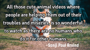 All those cute animal videos where people are helping them out of their troubles and miseries, is
