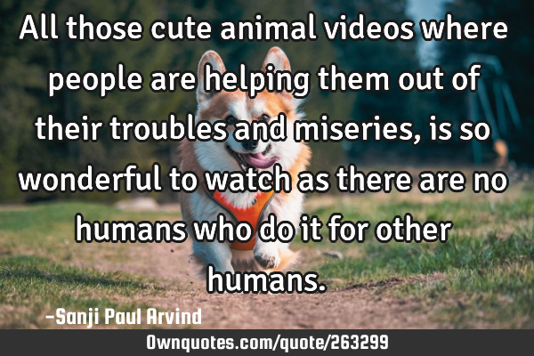 All those cute animal videos where people are helping them out of their troubles and miseries, is