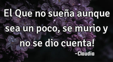 El Que no sueña aunque sea un poco,se murio y no se dio cuenta!