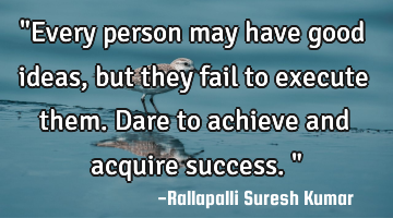 "Every person may have good ideas, but they fail to execute them. Dare to achieve and acquire