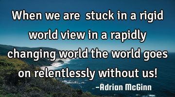 When we are ﻿stuck in a rigid world view in a rapidly changing world the world goes on