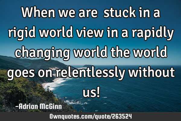 When we are stuck in a rigid world view in a rapidly changing world the world goes on