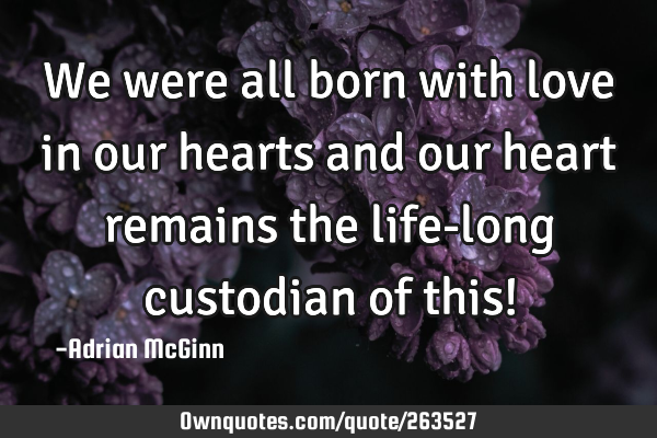 We were all born with love in our hearts and our heart remains the life-long custodian of this!
