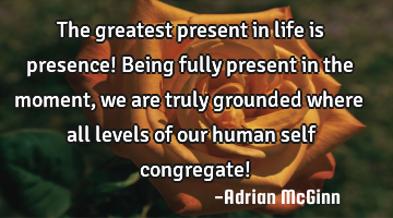 The greatest present in life is presence! Being fully present in the moment, we are truly grounded