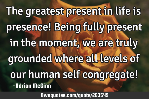 The greatest present in life is presence! Being fully present in the moment, we are truly grounded