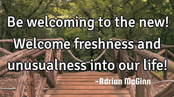 Be welcoming to the new! Welcome freshness and unusualness into our life!