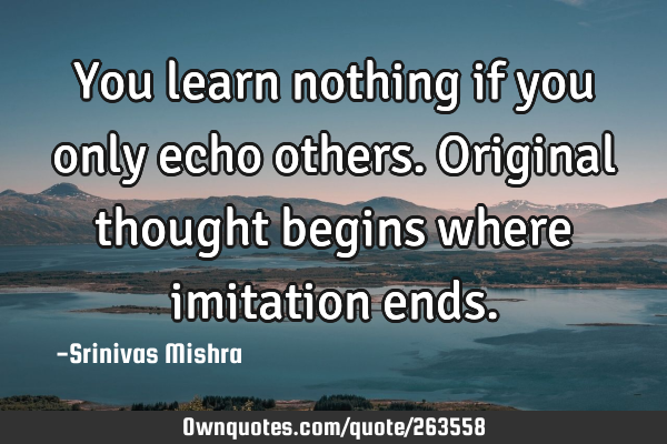 You learn nothing if you only echo others.  
Original thought begins where imitation