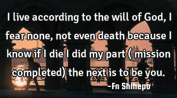 I live according to the will of God, I fear none, not even death because I know if I die I did my