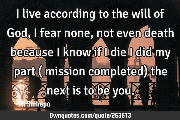 I live according to the will of God, I fear none, not even death because I know if I die I did my