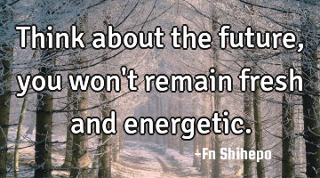 Think about the future, you won