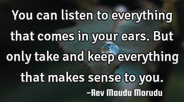 You can listen to everything that comes in your ears. But only take and keep everything that makes