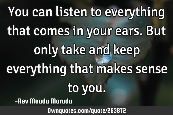 You can listen to everything that comes in your ears. But only take and keep everything that makes
