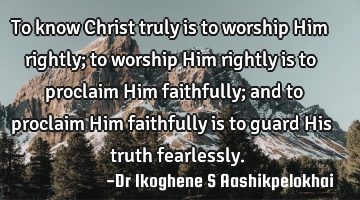 To know Christ truly is to worship Him rightly; to worship Him rightly is to proclaim Him