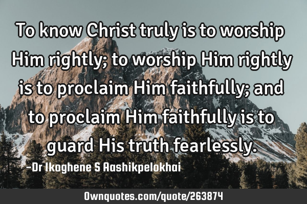 To know Christ truly is to worship Him rightly; to worship Him rightly is to proclaim Him