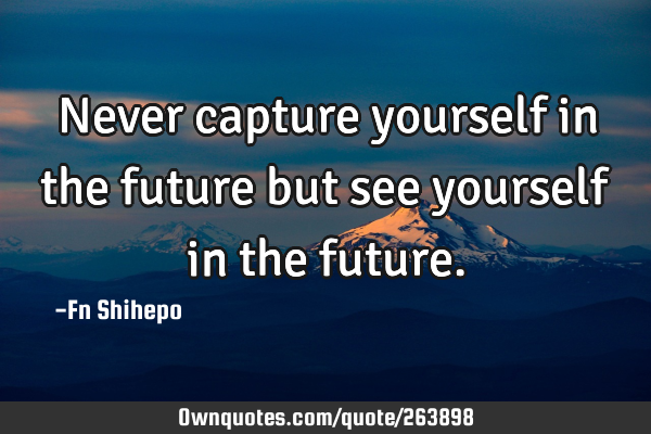 Never capture yourself in the future but see yourself in the
