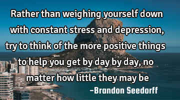 Rather than weighing yourself down with constant stress and depression, try to think of the more