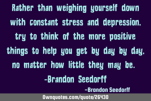 Rather than weighing yourself down with constant stress and depression, try to think of the more