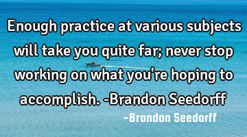 Enough practice at various subjects will take you quite far; never stop working on what you