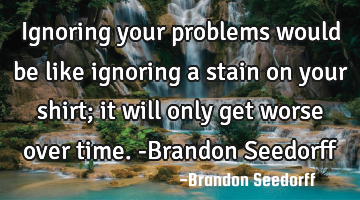 Ignoring your problems would be like ignoring a stain on your shirt; it will only get worse over