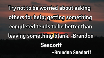 Try not to be worried about asking others for help; getting something completed tends to be better