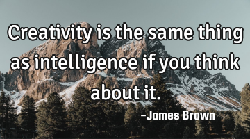 Creativity is the same thing as intelligence if you think about it.