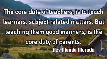 The core duty of teachers, is to teach learners, subject related matters. But teaching them good
