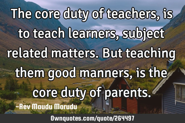 The core duty of teachers, is to teach learners, subject related matters. But teaching them good