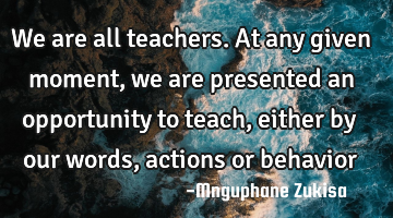 We are all teachers. At any given moment, we are presented an opportunity to teach, either by our