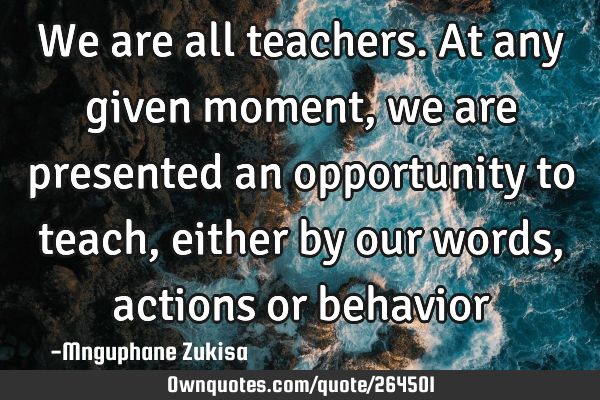We are all teachers. At any given moment, we are presented an opportunity to teach, either by our