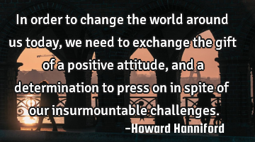 In order to change the world around us today, we need to exchange the gift of a positive attitude,