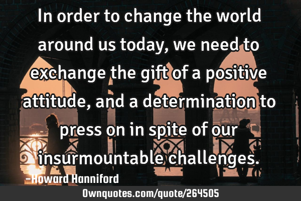 In order to change the world around us today, we need to exchange the gift of a positive attitude,