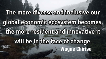 The more diverse and inclusive our global economic ecosystem becomes, the more resilient and