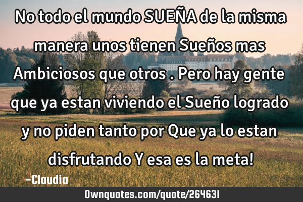 No todo el mundo SUEÑA de la misma manera unos tienen Sueños mas Ambiciosos que otros .Pero hay