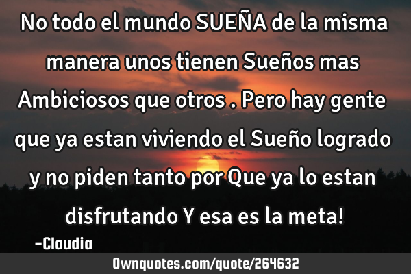 No todo el mundo SUEÑA de la misma manera unos tienen Sueños mas Ambiciosos que otros .Pero hay