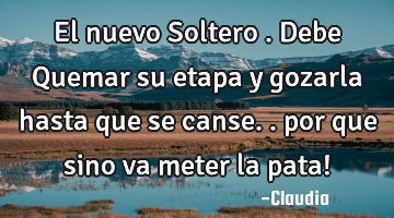 El nuevo Soltero .debe Quemar su etapa y gozarla hasta que se canse..  por que sino va meter la