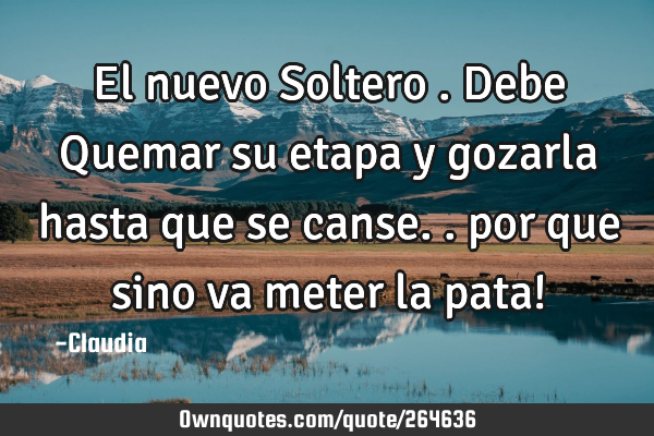 El nuevo Soltero .debe Quemar su etapa y gozarla hasta que se canse..  por que sino va meter la