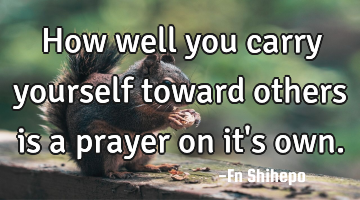How well  you carry yourself toward others is a prayer on it