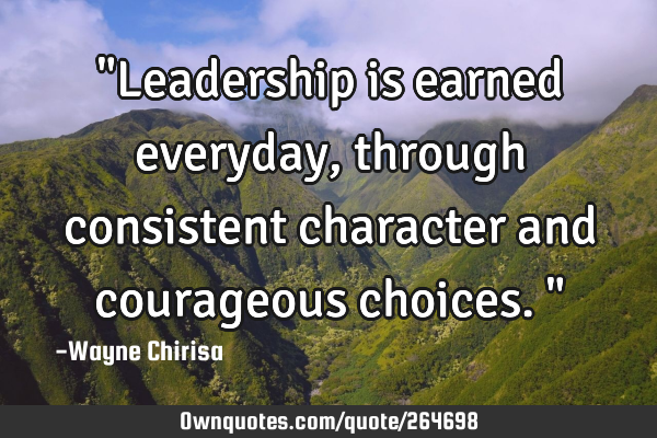 "Leadership is earned everyday, through consistent character and courageous choices."