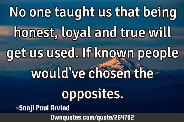 No one taught us that being honest, loyal and true will get us used. If known people would