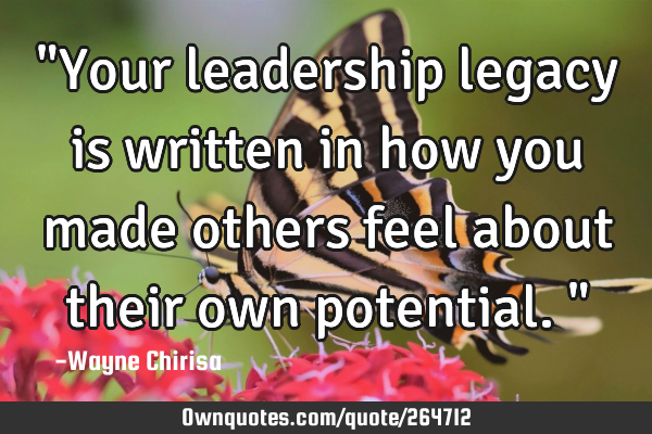 "Your leadership legacy is written in how you made others feel about their own potential."