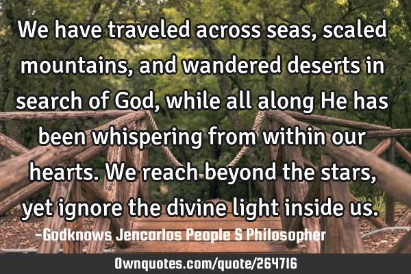 We have traveled across seas, scaled mountains, and wandered deserts in search of God, while all
