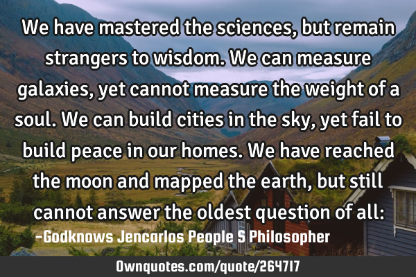 We have mastered the sciences, but remain strangers to wisdom. We can measure galaxies, yet cannot