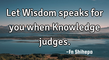 Let Wisdom speaks for you when Knowledge judges.