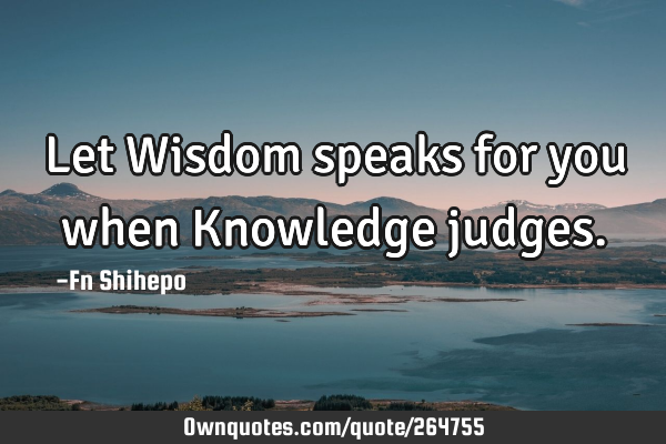 Let Wisdom speaks for you when Knowledge