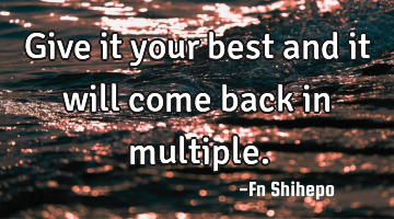 Give it your best and it will come back in multiple.
