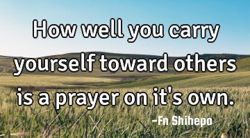 How well  you carry yourself toward others is a prayer on it