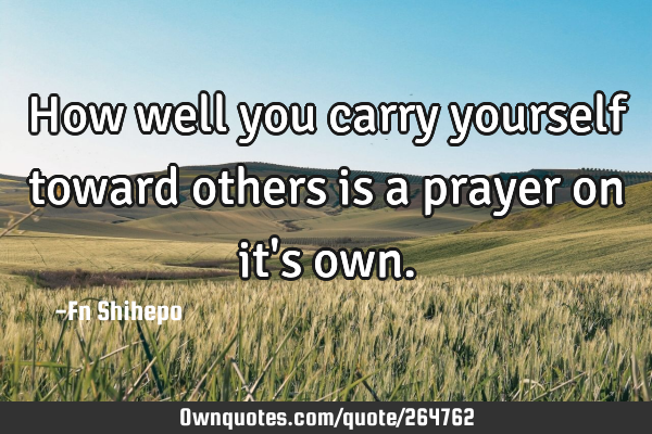 How well  you carry yourself toward others is a prayer on it